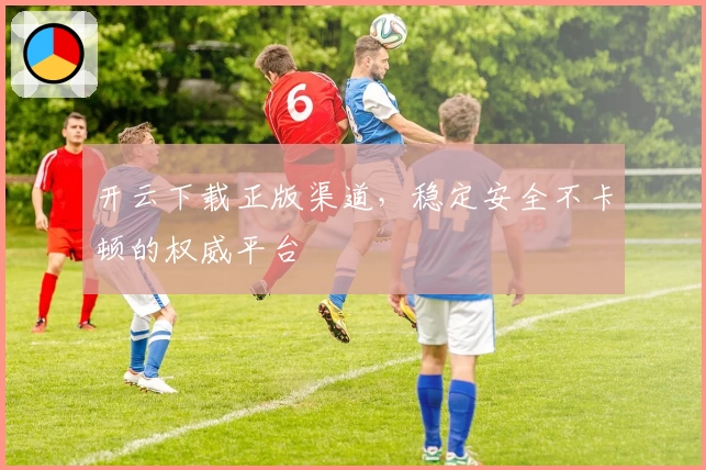 开云下载正版渠道，稳定安全不卡顿的权威平台