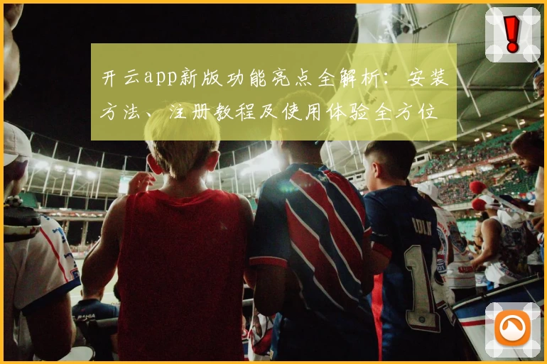 开云app新版功能亮点全解析：安装方法、注册教程及使用体验全方位指南