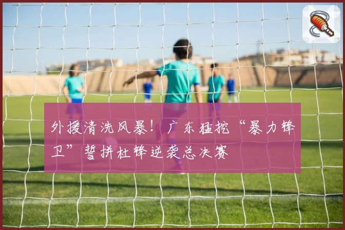 外援清洗风暴!广东猛挖“暴力锋卫”誓拼杜锋逆袭总决赛
