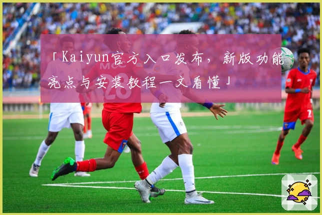 「Kaiyun官方入口发布，新版功能亮点与安装教程一文看懂」