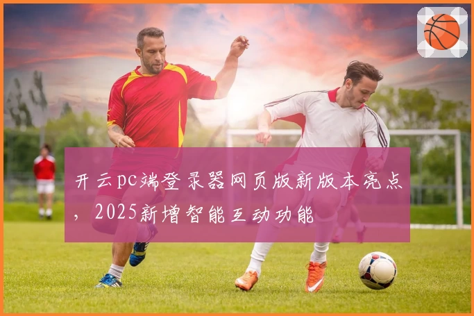 开云pc端登录器网页版新版本亮点，2025新增智能互动功能