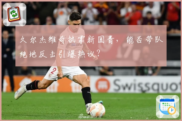 久尔杰维奇执掌新国青,能否带队绝地反击引爆热议?