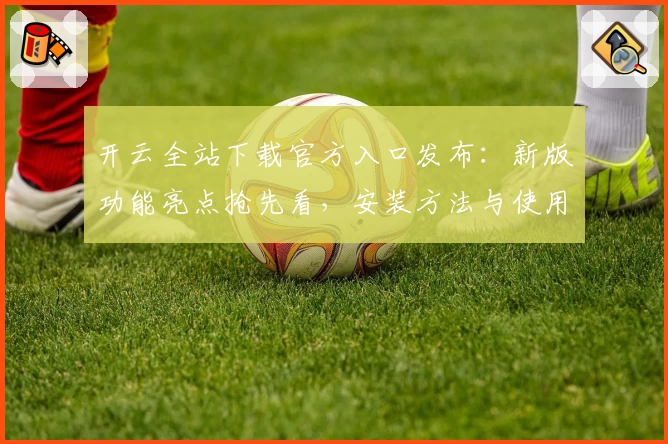 开云全站下载官方入口发布:新版功能亮点抢先看,安装方法与使用体验全解析
