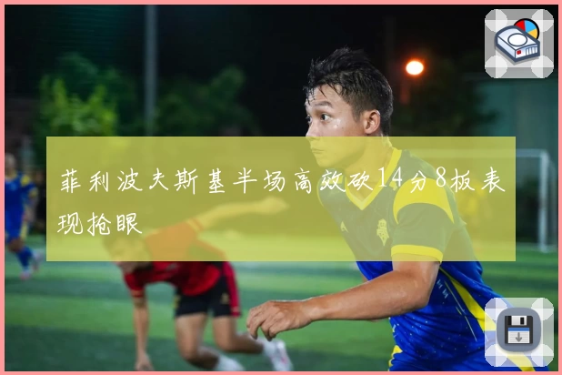 菲利波夫斯基半场高效砍14分8板表现抢眼