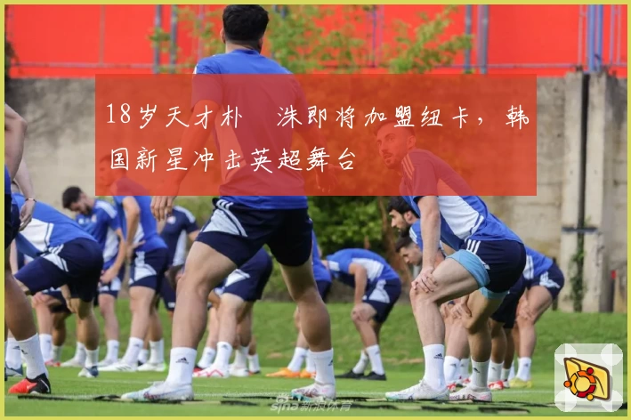 18岁天才朴昇洙即将加盟纽卡，韩国新星冲击英超舞台
