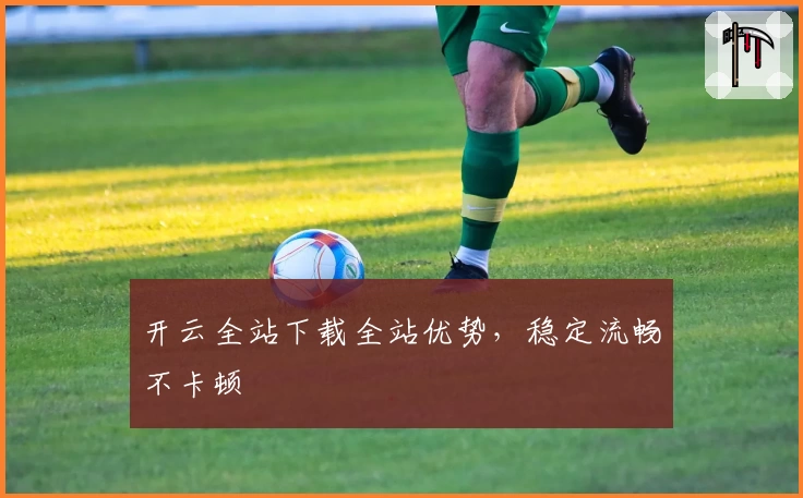 开云全站下载全站优势,稳定流畅不卡顿