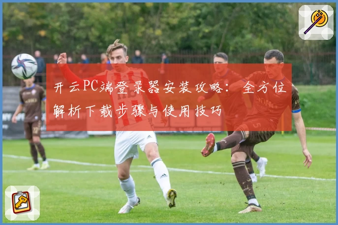 开云PC端登录器安装攻略：全方位解析下载步骤与使用技巧