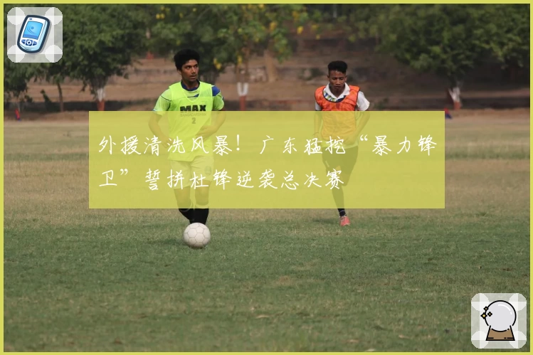 外援清洗风暴!广东猛挖“暴力锋卫”誓拼杜锋逆袭总决赛