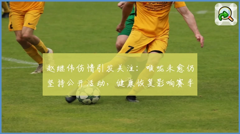 赵继伟伤情引发关注:喉咙未愈仍坚持公开活动,健康恢复影响赛季前景